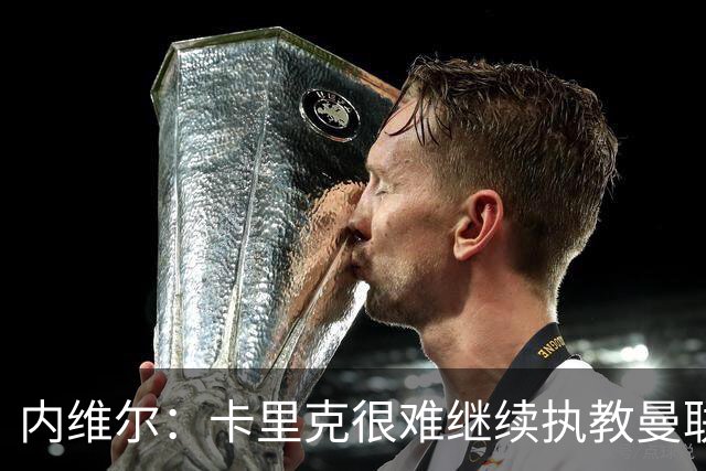内维尔：卡里克很难继续执教曼联了，我就说过不该把帅位给他